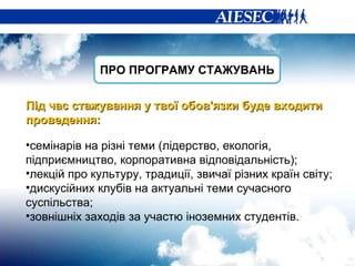 Під час стажування у  твої  обов'язки буде входити проведення: семінарів  на різні теми (лідерство, екологія, підприємництво, корпоративна відповідальність); лекцій про культуру, традиції, звичаї різних країн світу;  дискусійних клубів на актуальні теми сучасного суспільства; зовнішніх заходів за участю іноземних студентів.  ПРО ПРОГРАМУ СТАЖУВАНЬ 