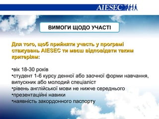 Для того, щоб прийняти участь у програмі стажувань  AIESEC  ти маєш відповідати таким критер іям: вік 18-30 років студент 1-6 курсу денної або заочної форми навчання, випускник або молодий спеціаліст рівень англійської мови не нижче середнього презентаційні навики наявність закордонного паспорту ВИМОГИ ЩОДО УЧАСТІ 