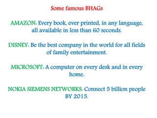 Some famous BHAGs
AMAZON: Every book, ever printed, in any language,
all available in less than 60 seconds.
DISNEY: Be the best company in the world for all fields
of family entertainment.
MICROSOFT: A computer on every desk and in every
home.
NOKIA SIEMENS NETWORKS: Connect 5 billion people
BY 2015.

 