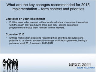What are the key changes recommended for 2015 implementation – term context and priorities Capitalize on your local market Entities seek to be relevant in their local markets and compare themselves with the reach they are having there and they  seek to customize programmes to make them relevant in their markets. Conceive 2015 Entities make smart decisions regarding their priorities, resources and potential to be able to sucessfully manage multiple programmes, having a picture of what 2015 means in 2011-2012 
