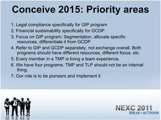 Conceive 2015: Priority areas 1. Legal compliance specifically for GIP program 2. Financial sustainability specifically for GCDP 3. Focus on GIP program: Segmentation, allocate specific resources, differentiate it from GCDP 4. Refer to GIP and GCDP separately, not exchange overall. Both programs should have different resources, different focus, etc. 5. Every member in a TMP is living a team experience. 6. We have four programs. TMP and TLP should not be an internal thing. 7. Our role is to be pioneers and implement it 
