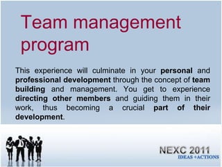 This experience will culminate in your  personal  and  professional development  through the concept of  team building  and management. You get to experience  directing other members  and guiding them in their work, thus becoming a crucial  part of their development . Team management program 