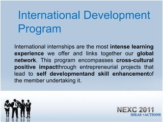 International Development Program International internships are the most  intense learning experience  we offer and links together our  global network . This program encompasses  cross-cultural positive impact through entrepreneurial projects that lead to  self developmentand skill enhancement of the member undertaking it.  