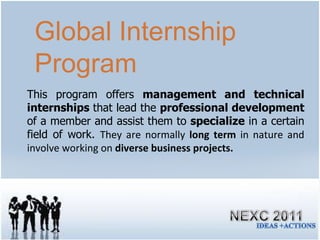 This program offers  management and technical internships  that lead the  professional development  of a member and assist them to  specialize  in a certain field of work.  They are normally  long term  in nature and involve working on  diverse business projects. Global Internship Program 