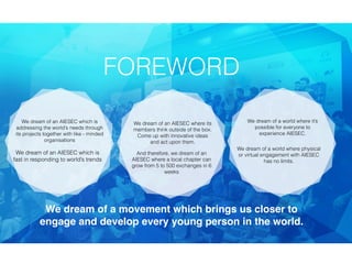 We dream of an AIESEC which is
addressing the world’s needs through
its projects together with like - minded
organisations
We dream of an AIESEC which is
fast in responding to world’s trends
We dream of an AIESEC where its
members think outside of the box.
Come up with innovative ideas
and act upon them.
And therefore, we dream of an
AIESEC where a local chapter can
grow from 5 to 500 exchanges in 6
weeks
We dream of a world where it’s
possible for everyone to
experience AIESEC.
We dream of a movement which brings us closer to
engage and develop every young person in the world.
FOREWORD
We dream of a world where physical
or virtual engagement with AIESEC
has no limits.
 