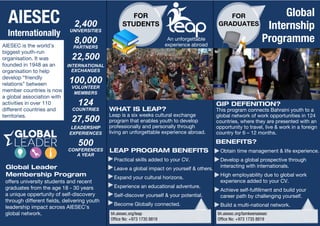 FOR 
GRADUATES 
FOR 
STUDENTS 
bh.aiesec.org/leap 
Office No: +973 1735 8819 
bh.aiesec.org/tamkeenaiesec 
Office No: +973 1735 8819 
WHAT IS LEAP? 
Leap is a six weeks cultural exchange 
program that enables youth to develop 
professionally and personally through 
living an unforgettable experience abroad. 
GIP DEFENITION? 
This program connects Bahraini youth to a 
global network of work opportunities in 124 
countries, where they are presented with an 
opportunity to travel, live & work in a foreign 
country for 6 – 12 months. 
BENEFITS? 
Obtain time management & life experience. 
Develop a global prospective through 
interacting with internationals. 
High employability due to global work 
experience added to your CV. 
Achieve self-fulfillment and build your 
career path by challenging yourself. 
Build a multi-national network. 
LEAP PROGRAM BENEFITS 
Practical skills added to your CV. 
Leave a global impact on yourself & others. 
Expand your cultural horizons. 
Experience an educational adventure. 
Self-discover yourself & your potential. 
Become Globally connected. 
AIESEC is the world’s 
biggest youth-run 
organisation. It was 
founded in 1948 as an 
organisation to help 
develop “friendly 
relations” between 
member countries is now 
a global association with 
activities in over 110 
different countries and 
territories. 
Global Leader 
Membership Program 
An unforgettable 
experience abroad 
Global 
Internship 
Programme 
2,400 
UNIVERSITIES 
8,000 
PARTNERS 
22,500 
INTERNATIONAL 
EXCHANGES 
100,000 
VOLUNTEER 
MEMBERS 
124 
COUNTRIES 
27,500 
LEADERSHIP 
EXPERIENCES 
500 
CONFERENCES 
A YEAR 
AIESEC 
Internationally 
offers university students and recent 
graduates from the age 18 - 30 years 
a unique oppertunity of self-discovery 
through different fields, delivering youth 
leadership impact across AIESEC’s 
global network. 
 