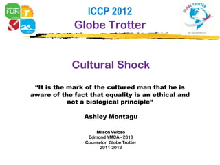 ICCP 2012
             Globe Trotter


            Cultural Shock
 “It is the mark of the cultured man that he is
aware of the fact that equality is an ethical and
            not a biological principle”

                Ashley Montagu

                    Milson Veloso
                 Edmond YMCA - 2010
                Counselor Globe Trotter
                      2011-2012
 