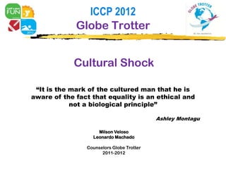 ICCP 2012
             Globe Trotter


            Cultural Shock

 “It is the mark of the cultured man that he is
aware of the fact that equality is an ethical and
            not a biological principle”

                                           Ashley Montagu

                    Milson Veloso
                  Leonardo Machado

                Counselors Globe Trotter
                      2011-2012
 