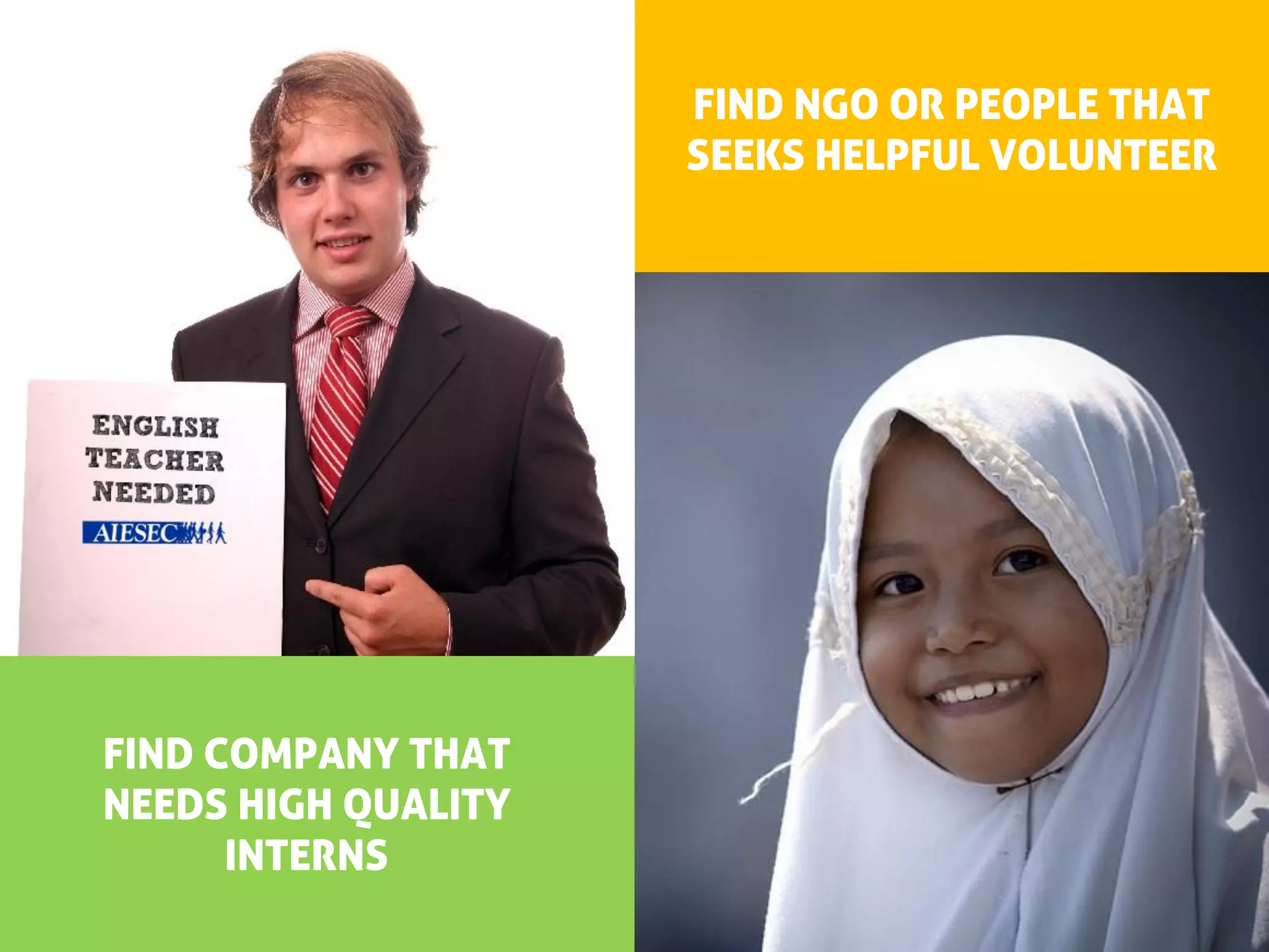 FIND NGO OR PEOPLE THAT
                     SEEKS HELPFUL VOLUNTEER
  WE LOOK FOR




FIND COMPANY THAT      IMPACTFUL FOREIGNERS
NEEDS HIGH QUALITY
      INTERNS
 