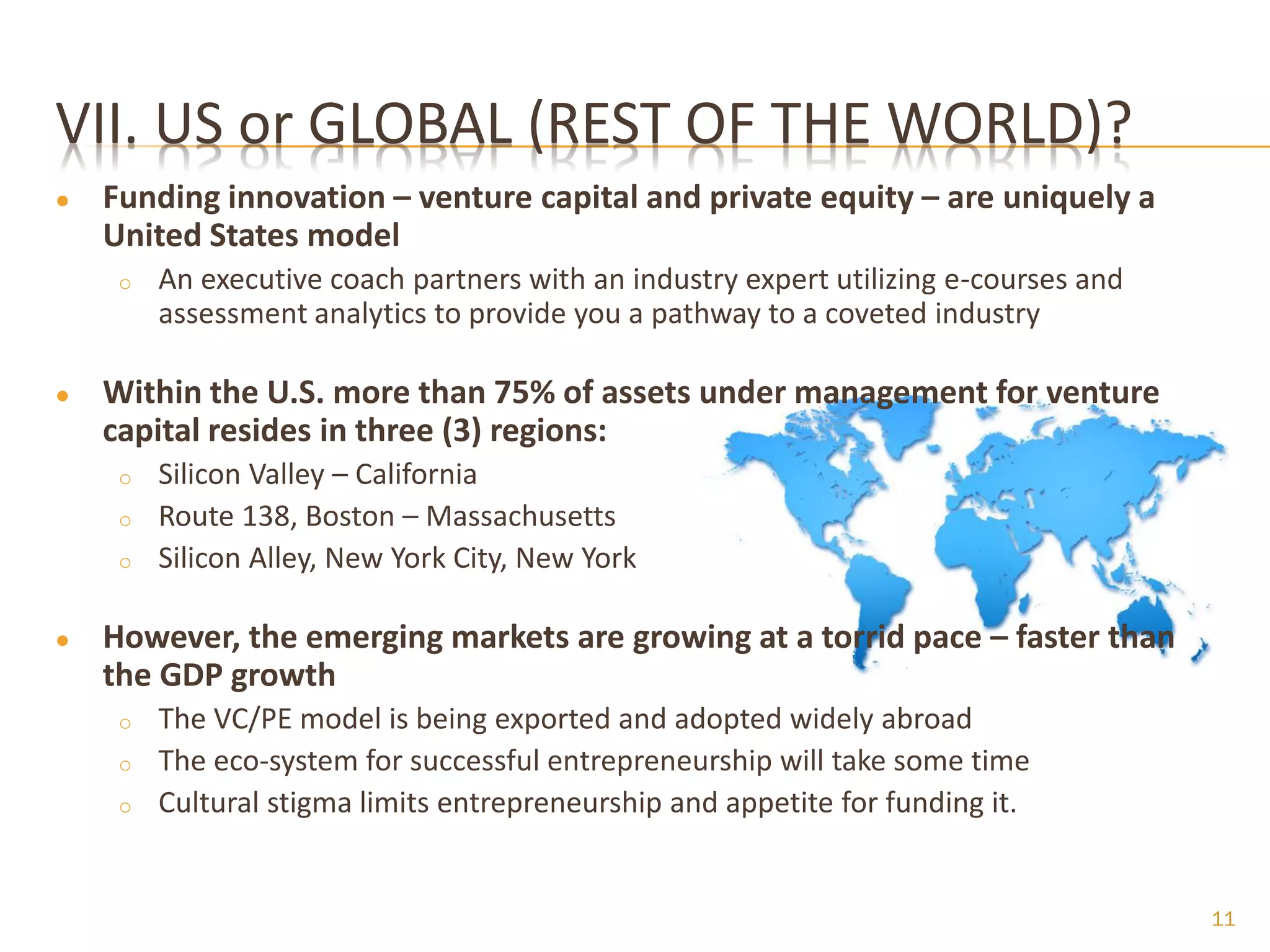 VII. US or GLOBAL (REST OF THE WORLD)?
●   Funding innovation – venture capital and private equity – are uniquely a
    United States model
     o   An executive coach partners with an industry expert utilizing e-courses and
         assessment analytics to provide you a pathway to a coveted industry

●   Within the U.S. more than 75% of assets under management for venture
    capital resides in three (3) regions:
     o   Silicon Valley – California
     o   Route 138, Boston – Massachusetts
     o   Silicon Alley, New York City, New York

●   However, the emerging markets are growing at a torrid pace – faster than
    the GDP growth
     o   The VC/PE model is being exported and adopted widely abroad
     o   The eco-system for successful entrepreneurship will take some time
     o   Cultural stigma limits entrepreneurship and appetite for funding it.


                                                                                       11
 