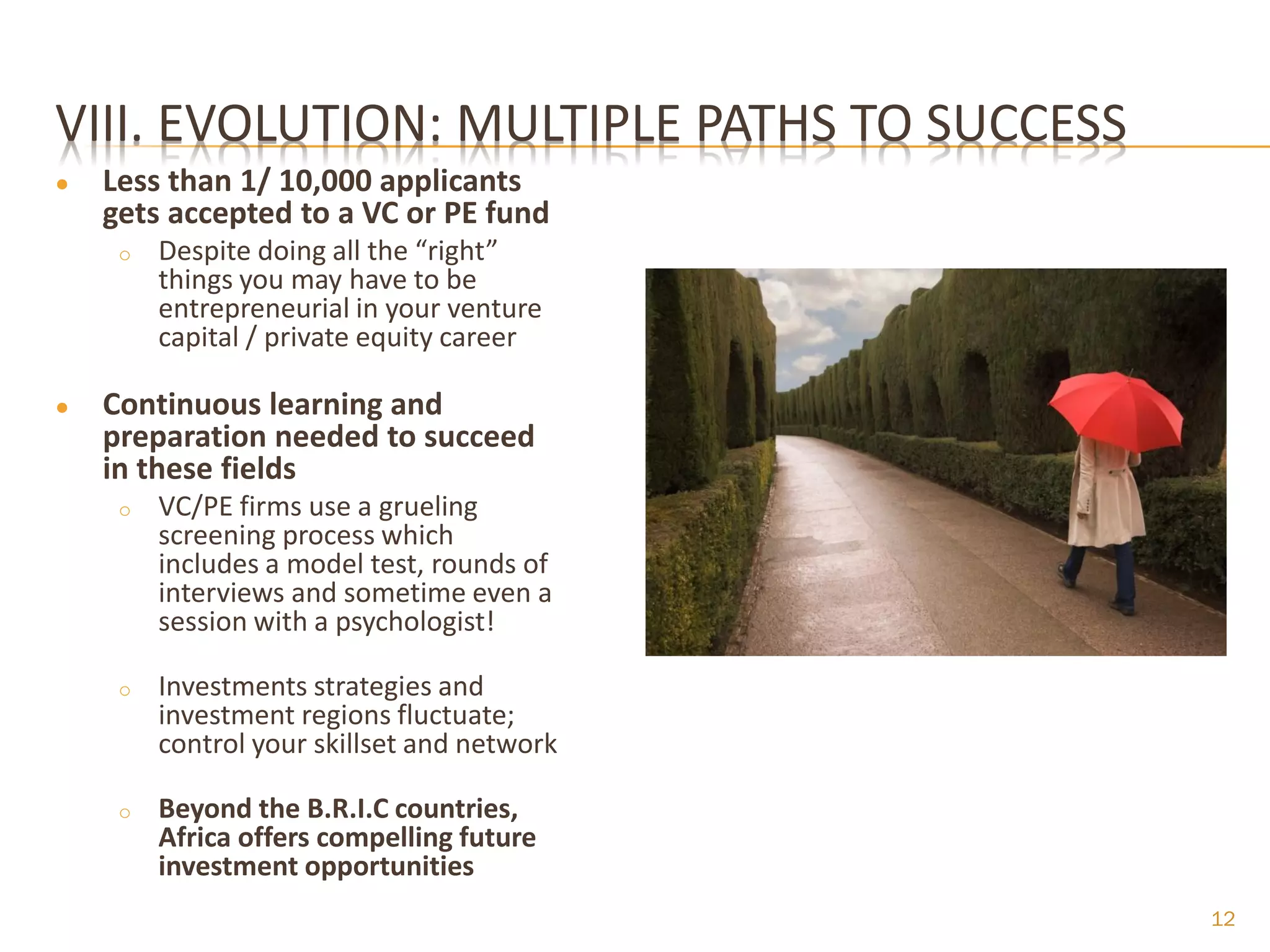VIII. EVOLUTION: MULTIPLE PATHS TO SUCCESS
●   Less than 1/ 10,000 applicants
    gets accepted to a VC or PE fund
     o   Despite doing all the “right”
         things you may have to be
         entrepreneurial in your venture
         capital / private equity career

●   Continuous learning and
    preparation needed to succeed
    in these fields
     o   VC/PE firms use a grueling
         screening process which
         includes a model test, rounds of
         interviews and sometime even a
         session with a psychologist!

     o   Investments strategies and
         investment regions fluctuate;
         control your skillset and network

     o   Beyond the B.R.I.C countries,
         Africa offers compelling future
         investment opportunities
                                             12
 