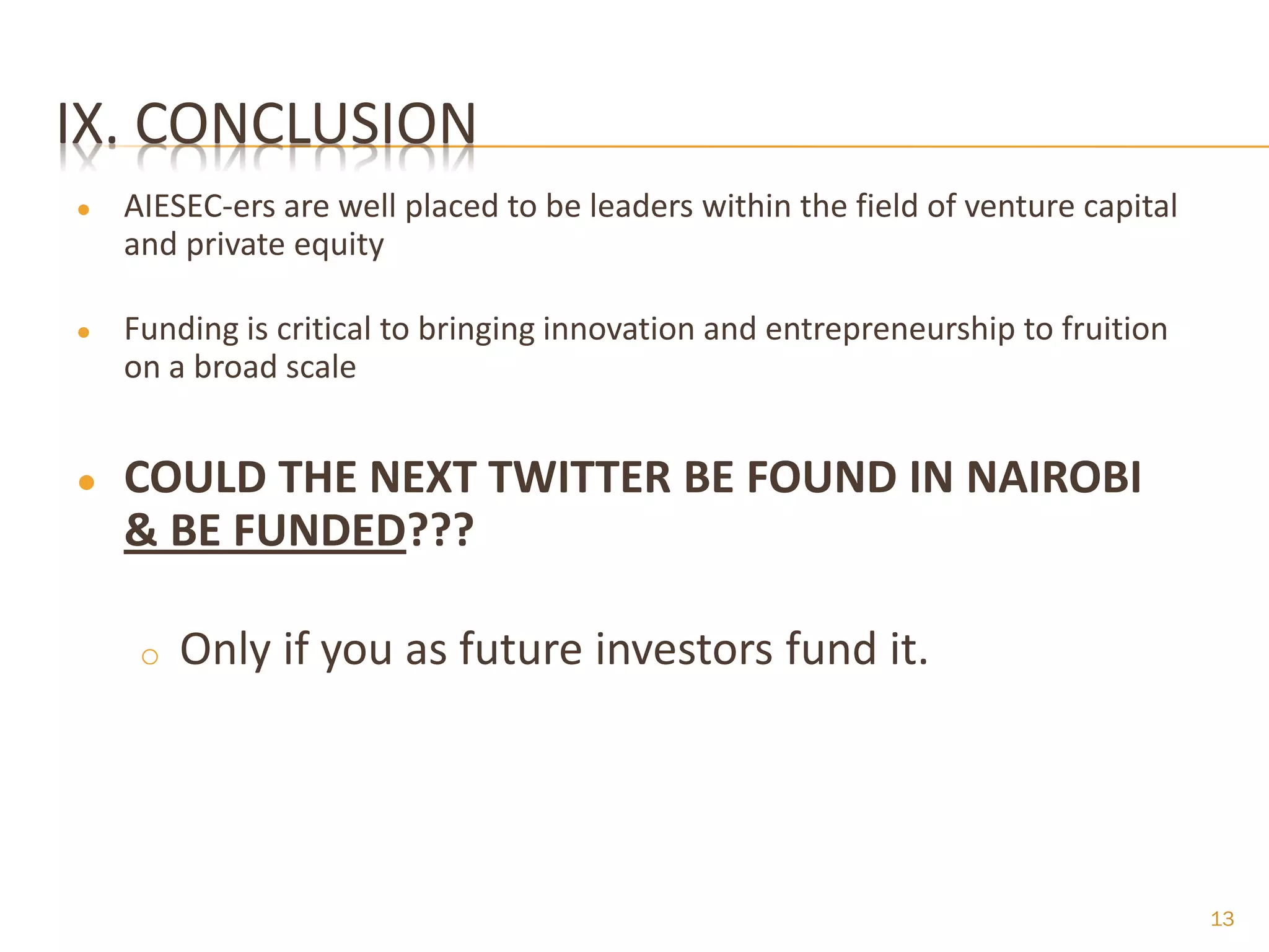 IX. CONCLUSION
●   AIESEC-ers are well placed to be leaders within the field of venture capital
    and private equity

●   Funding is critical to bringing innovation and entrepreneurship to fruition
    on a broad scale


●   COULD THE NEXT TWITTER BE FOUND IN NAIROBI
    & BE FUNDED???

     o   Only if you as future investors fund it.




                                                                                   13
 