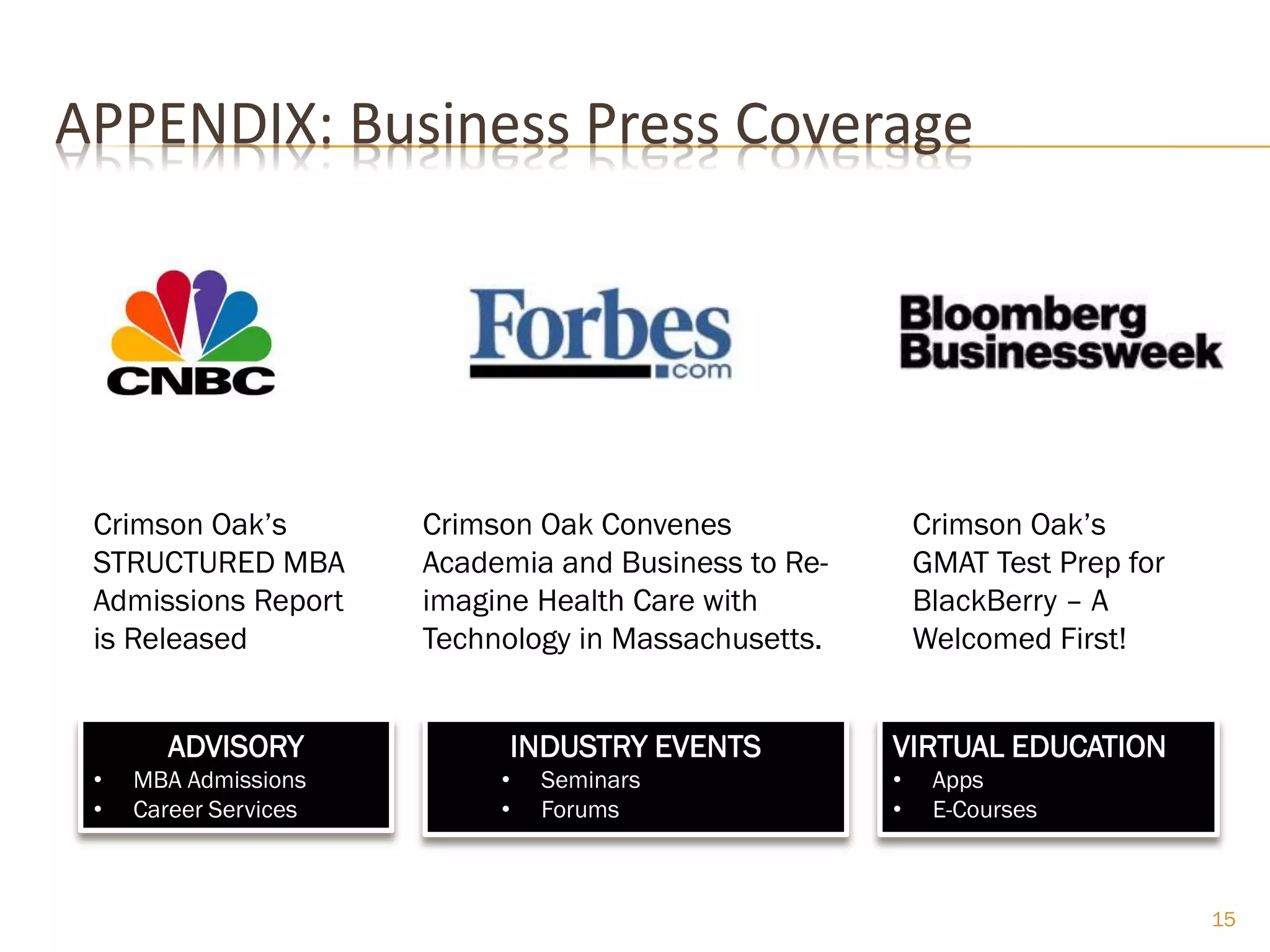 APPENDIX: Business Press Coverage




 Crimson Oak’s         Crimson Oak Convenes               Crimson Oak’s
 STRUCTURED MBA        Academia and Business to Re-       GMAT Test Prep for
 Admissions Report     imagine Health Care with           BlackBerry – A
 is Released           Technology in Massachusetts.       Welcomed First!


        ADVISORY                INDUSTRY EVENTS       VIRTUAL EDUCATION
 •   MBA Admissions         •    Seminars             •    Apps
 •   Career Services        •    Forums               •    E-Courses



                                                                               15
 