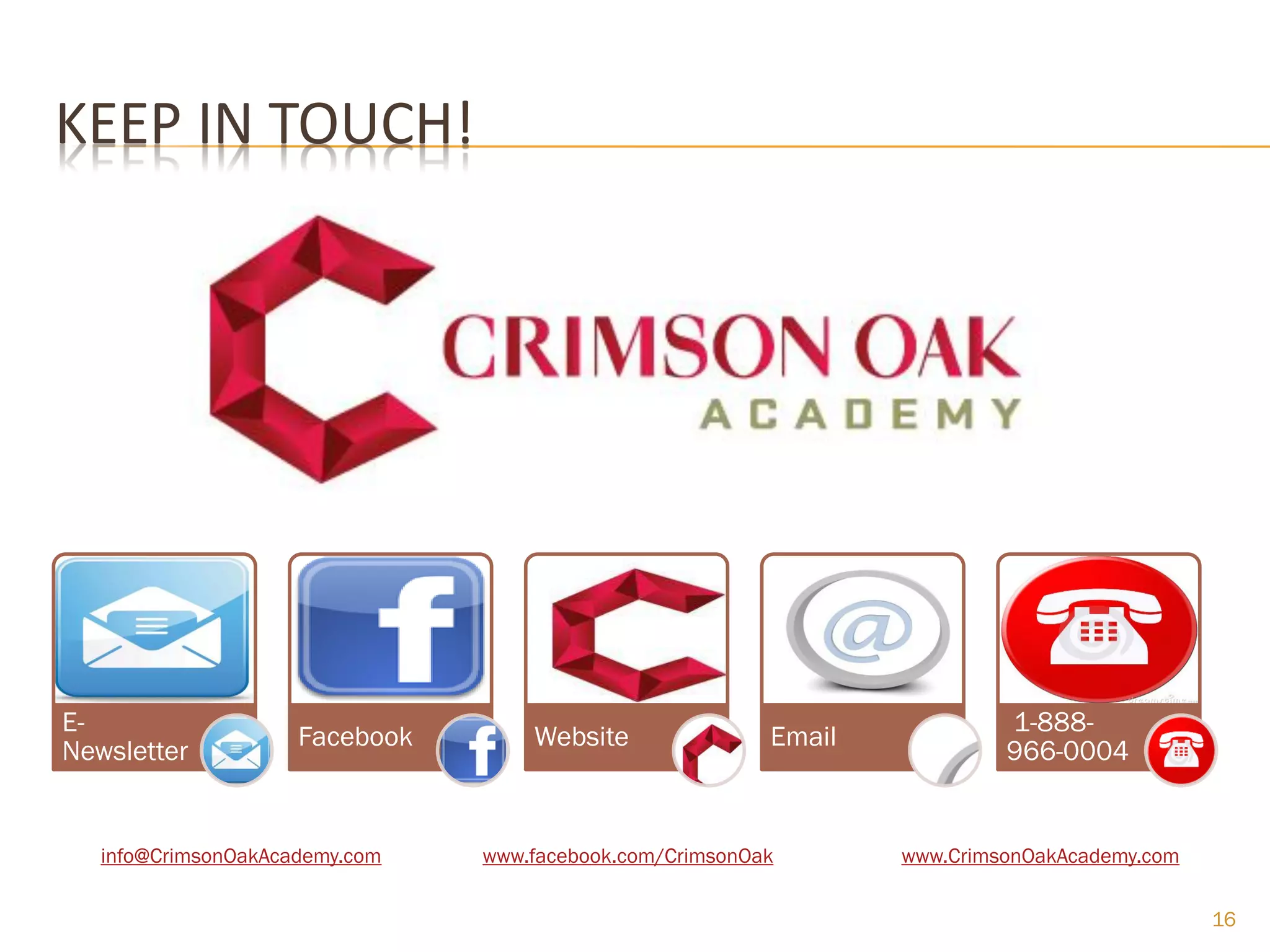 KEEP IN TOUCH!




E-                                                                         1-888-
                     Facebook       Website               Email
Newsletter                                                                 966-0004


   info@CrimsonOakAcademy.com   www.facebook.com/CrimsonOak       www.CrimsonOakAcademy.com


                                                                                              16
 
