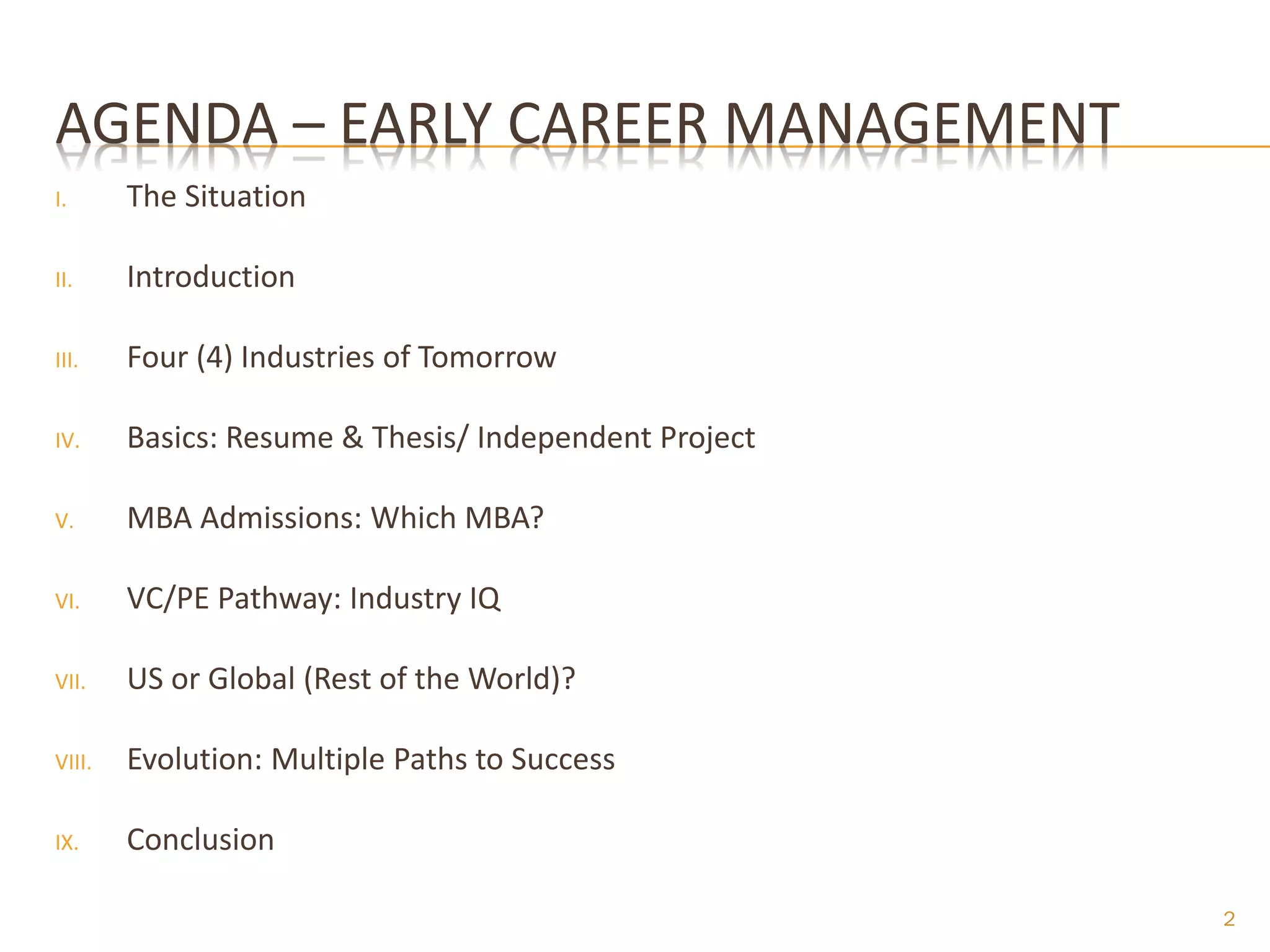 AGENDA – EARLY CAREER MANAGEMENT
I.      The Situation

II.     Introduction

III.    Four (4) Industries of Tomorrow

IV.     Basics: Resume & Thesis/ Independent Project

V.      MBA Admissions: Which MBA?

VI.     VC/PE Pathway: Industry IQ

VII.    US or Global (Rest of the World)?

VIII.   Evolution: Multiple Paths to Success

IX.     Conclusion

                                                       2
 