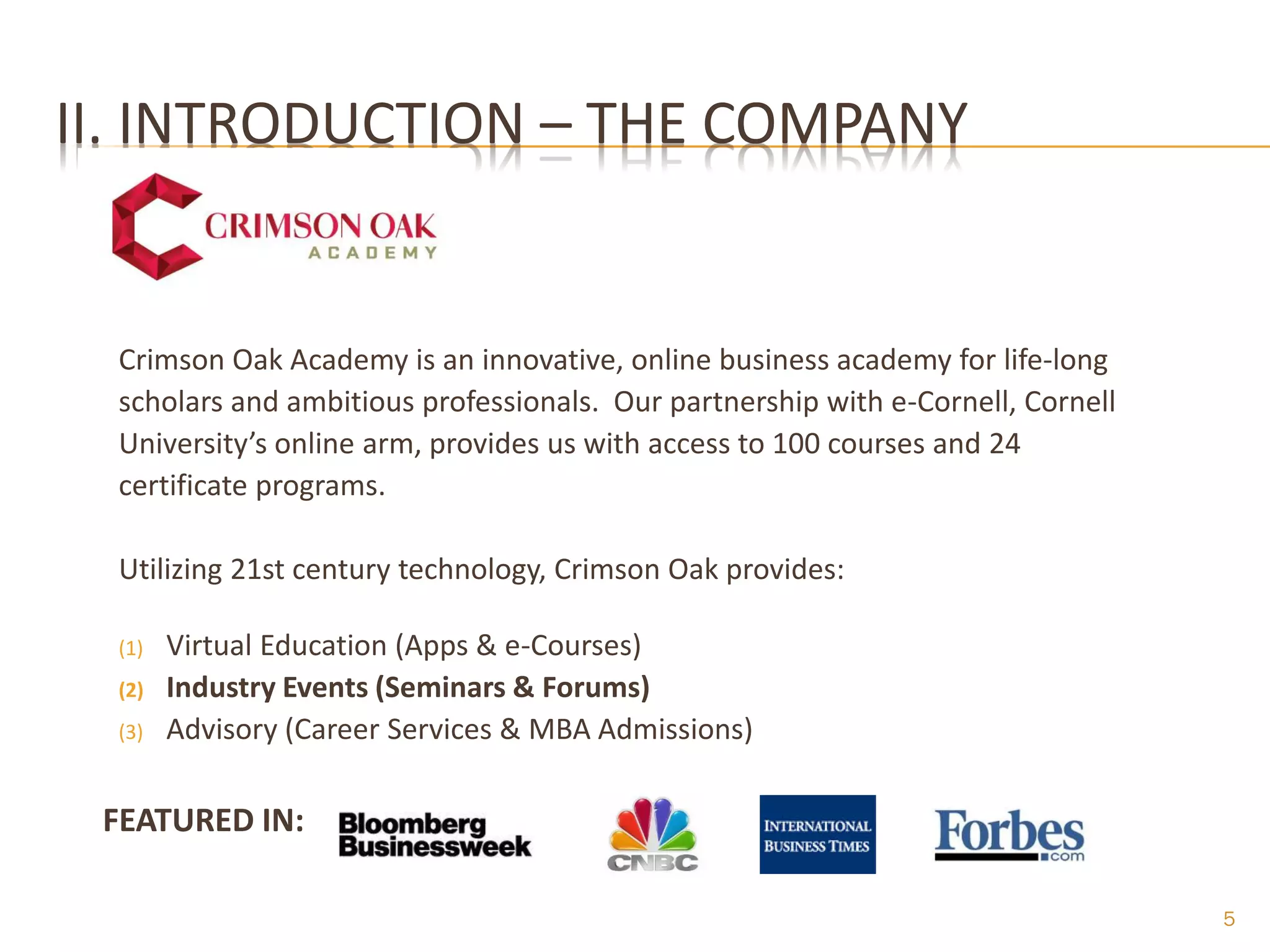 II. INTRODUCTION – THE COMPANY


  Crimson Oak Academy is an innovative, online business academy for life-long
  scholars and ambitious professionals. Our partnership with e-Cornell, Cornell
  University’s online arm, provides us with access to 100 courses and 24
  certificate programs.

  Utilizing 21st century technology, Crimson Oak provides:

  (1)   Virtual Education (Apps & e-Courses)
  (2)   Industry Events (Seminars & Forums)
  (3)   Advisory (Career Services & MBA Admissions)

 FEATURED IN:

                                                                                  5
 