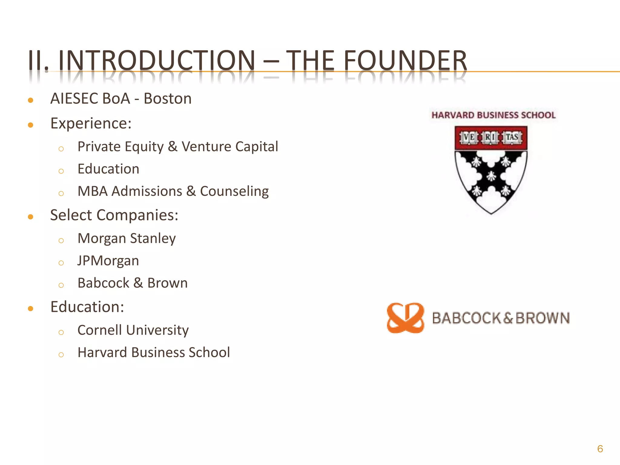 II. INTRODUCTION – THE FOUNDER
●   AIESEC BoA - Boston
●   Experience:
     o   Private Equity & Venture Capital
     o   Education
     o   MBA Admissions & Counseling
●   Select Companies:
     o   Morgan Stanley
     o   JPMorgan
     o   Babcock & Brown
●   Education:
     o   Cornell University
     o   Harvard Business School




                                            6
 