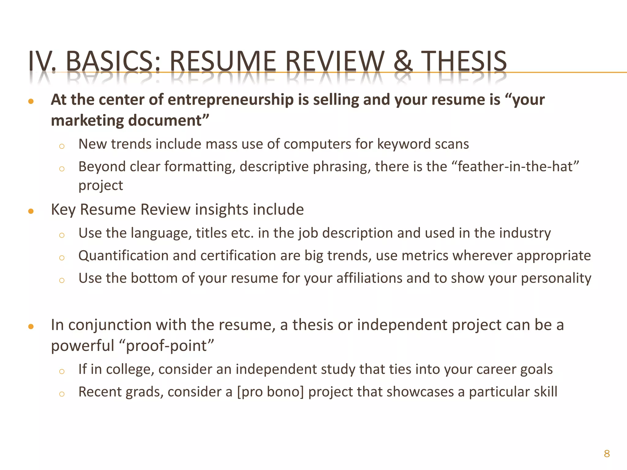 IV. BASICS: RESUME REVIEW & THESIS
●   At the center of entrepreneurship is selling and your resume is “your
    marketing document”
     o   New trends include mass use of computers for keyword scans
     o   Beyond clear formatting, descriptive phrasing, there is the “feather-in-the-hat”
         project
●   Key Resume Review insights include
     o   Use the language, titles etc. in the job description and used in the industry
     o   Quantification and certification are big trends, use metrics wherever appropriate
     o   Use the bottom of your resume for your affiliations and to show your personality


●   In conjunction with the resume, a thesis or independent project can be a
    powerful “proof-point”
     o   If in college, consider an independent study that ties into your career goals
     o   Recent grads, consider a [pro bono] project that showcases a particular skill


                                                                                             8
 