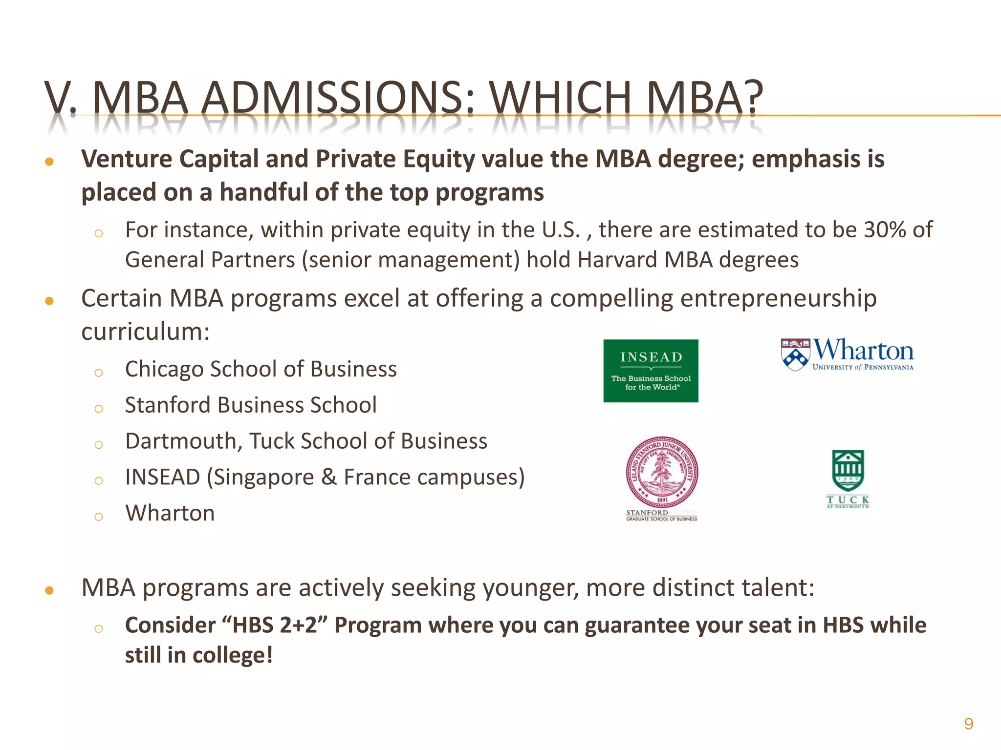 V. MBA ADMISSIONS: WHICH MBA?
●   Venture Capital and Private Equity value the MBA degree; emphasis is
    placed on a handful of the top programs
     o   For instance, within private equity in the U.S. , there are estimated to be 30% of
         General Partners (senior management) hold Harvard MBA degrees
●   Certain MBA programs excel at offering a compelling entrepreneurship
    curriculum:
     o   Chicago School of Business
     o   Stanford Business School
     o   Dartmouth, Tuck School of Business
     o   INSEAD (Singapore & France campuses)
     o   Wharton


●   MBA programs are actively seeking younger, more distinct talent:
     o   Consider “HBS 2+2” Program where you can guarantee your seat in HBS while
         still in college!

                                                                                              9
 