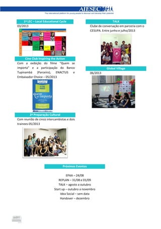 1ª LEC – Local Educational Cycle
03/2013
Cine Club Inspiring the Action
Com a exibição do filme “Quem se
importa” e a participação do Banco
Tupinambá (Parceiro), ENACTUS e
Embaixador Choice – 05/2013
2ª Preparação Cultural
Com reunião de cinco intercambistas e dois
trainees 05/2013
TALK
Clube de conversação em parceria com o
CESUPA. Entre junho e julho/2013
Global Village
06/2013
Próximos Eventos
EPAA – 24/08
REPLAN – 31/08 e 01/09
TALK – agosto a outubro
Start up – outubro a novembro
Idea Social – sem data
Handover – dezembro
 