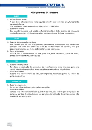 Planejamento 2º semestre
GCDPi
1. Financiamento de TN’s.
A ideia é que o financiamento neste segundo semestre seja bem mais forte, funcionando
da seguinte forma:
50% Recebendo Financiamento Total; 25% Parcial; 25% Parceiros.
2. Suporte financeiro
Este suporte financeiro será focado no funcionamento de todas as áreas do time, para
confecção de cartões, brindes aos parceiros, gastos do time de Delivery, entre outros.
GCDPo
1. Reverter demandas não atendidas
Este trabalho será em cima principalmente daqueles que se inscrevem, mas não fecham
contrato, terá como base análise da razão do não fechamento de contrato, para que
possamos analisar de que forma podemos tornar real a demanda.
2. Suporte financeiro
Suporte para o funcionamento do time, para “criação de descontos”, gastos de rotina,
brinde aos intercambistas, entre outros.
TM
1. Suporte em campanhas
Terá foco na realização de campanhas de reconhecimento mais atraentes, para uma
melhor experiência ao membro, tendo como base a realização de intercâmbios.
2. Suporte financeiro
Suporte para funcionamento do time, com impressão de cartazes para o JT, cartões de
visita, entre outros.
COMM/PR
1. Suporte em parcerias
Corner na realização de parcerias, na busca e análise.
2. Suporte financeiro
Voltado para o funcionamento com qualidade do time, será voltado para a impressão de
cartazes, cartões de visita, brindes aos parceiros, terceirização de serviço quando não
possível de ser feito interno.
 