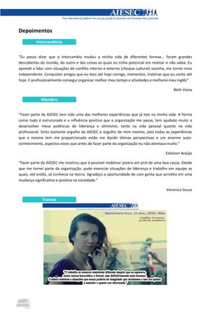 Depoimentos
Intercambista
“Eu posso dizer que o intercambio mudou a minha vida de diferentes formas... foram grandes
descobertas do mundo, do outro e das coisas as quais eu tinha potencial em realizar e não sabia. Eu
aprendi a lidar com situações de conflito interno e externo (choque cultural) sozinha, me tornei mais
independente. Conquistei amigos que eu levo até hoje comigo, momentos, histórias que eu conto até
hoje. E profissionalmente consegui organizar melhor meu tempo e atividades e melhorei meu inglês”
Beth Viana
Membro
“Fazer parte da AIESEC tem sido uma das melhores experiências que já tive na minha vida. A forma
como tudo é estruturado e a influência positiva que a organização me passa, tem ajudado muito a
desenvolver meus potências de liderança e otimismo, tanto na vida pessoal quanto na vida
profissional. Sinto bastante orgulho da AIESEC e orgulho de mim mesmo, pois todas as experiências
que a mesma tem me proporcionado estão me dando ótimas perspectivas e um enorme auto-
conhecimento, aspectos esses que antes de fazer parte da organização eu não atentava muito.”
Edielson Araújo
“Fazer parte da AIESEC me mostrou que é possível mobilizar jovens em prol de uma boa causa. Desde
que me tornei parte da organização, pude vivenciar situações de liderança e trabalho em equipe as
quais, até então, só conhecia na teoria. Agradeço a oportunidade de com gente que acredita em uma
mudança significativa e positiva na sociedade.”
Veronica Souza
Trainee
 