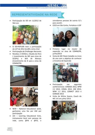  Participação do DD em 11/2012 de
São Luís
 O DD+REPLAN teve a participação
do LCP de 2012 da @SL como chair
 Participação de Challenges Nacionais
 Recebeu 2 CEEDers, Cláudia do Perú
( investimento do MC para área de
GCDPo) e Will de Manaus
(Investimento da IE para a área de
COMM/PR)
 NEW – National Educational week,
ganhamos uma fee por GM por
participação
 LEC – Learning Educational Cicle,
treinamento local com pessoas da
rede, como @PA e @FO, e
convidamos pessoas de outros CL’s
para assistir.
 CEED em São Carlos, Fortaleza e USP
 Primeiro lugar no cluster de
expansão na área de COMM/PR,
junho/2013
 Visita do MC Flávio Valadão no inicio
do ano com o objetivo de conhecer
a Iniciativa de Expansão
 Participação nas seguintes
confererencias: CONADE 2012, NPM
2.2 2012, CONAL 2012, GM 2013,
NPM 1.2 2013, CONACT 2013 e
CONADE 2013
 Visita da Wilma Soares, Coach do
MC à IE em julho/ 2013
 
