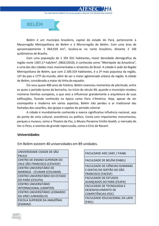 Belém é um município brasileiro, capital do estado do Pará, pertencente à
Mesorregião Metropolitana de Belém e à Microrregião de Belém. Com uma área de
aproximadamente 1 064,918 km², localiza-se no norte brasileiro, distante 2 146
quilômetros de Brasília.
Com uma população de 1 392 031 habitantes, maior densidade demógrafica da
região norte 1307,17 hab/km², (IBGE/2010), é conhecida como "Metrópole da Amazônia",
e uma das dez cidades mais movimentadas e atraentes do Brasil. A cidade é sede da Região
Metropolitana de Belém, que com 2.100.319 habitantes, é a 2º mais populosa da região,
12ª do país e 177ª do mundo, além de ser o maior aglomerado urbano da região. A cidade
de Belém, considerada a maior da linha do equador.
Em seus quase 400 anos de história, Belém vivenciou momentos de plenitude, entre
os quais o período áureo da borracha, no início do século XX, quando o município recebeu
inúmeras famílias europeias, o que veio a influenciar grandemente a arquitetura de suas
edificações, ficando conhecida na época como Paris n'América. Hoje, apesar de ser
cosmopolita e moderna em vários aspectos, Belém não perdeu o ar tradicional das
fachadas dos casarões, das igrejas e capelas do período colonial.
A cidade é mundialmente conhecida e exerce significativa influência nacional, seja
do ponto de vista cultural, econômico ou político. Conta com importantes monumentos,
parques e museus, como o Theatro da Paz, o Museu Paraense Emílio Goeldi, o mercado do
Ver-o-Peso, e eventos de grande repercussão, como o Círio de Nazaré.
Universidades
Em Belém existem 40 universidades em 89 unidades.
UNIVERSIDADE CIDADE DE SÃO
PAULO
CENTRO DE ENSINO SUPERIOR DO
VALE SÃO FRANCISCO (CESVASF)
CENTRO UNIVERSITÁRIO DE
MARINGÁ - CEUMAR (CESUMAR)
CENTRO UNIVERSITÁRIO DO ESTADO
DO PARÁ (CESUPA)
CENTRO UNIVERSITÁRIO
INTERNACIONAL (UNINTER)
CENTRO UNIVERSITÁRIO LEONARDO
DA VINCI (UNIASSELVI)
ESCOLA SUPERIOR DA AMAZÔNIA
(ESAMAZ)
FACULDADE AIEC (AIEC / FAAB)
FACULDADE DE BELÉM (FABEL)
FACULDADE DE CIÊNCIAS HUMANAS
E EXATAS DO SERTÃO DO SÃO
FRANCISCO (FACESF)
FACULDADE DE ESTUDOS
AVANÇADOS DO PARÁ (FEAPA)
FACULDADE DE TECNOLOGIA E
DESENVOLVIMENTO DE
COMPETÊNCIAS (FDC)
FACULDADE EDUCACIONAL DA LAPA
(FAEL)
 