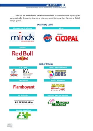 A AIESEC em Belém firmou parcerias com diversas outras empresas e organizações
para realização de eventos internos e externos, como Discovery Days (janeiro) e Global
Village (junho).
Discovery Days
Minds escola de idiomas Micos
Redbull
Global Village
ICA UFPA Gráfica e Editora BOOS
Flamboyant Mariza Alimentos
PB Serigrafia Instituto Mercina Miranda
Hospital Magalhães
 
