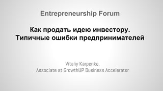 Entrepreneurship Forum 
Как продать идею инвестору. 
Типичные ошибки предпринимателей 
Vitaliy Karpenko, 
Associate at GrowthUP Business Accelerator 
 