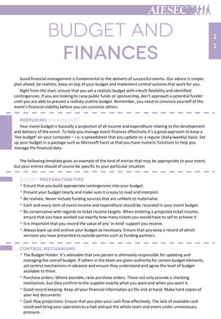 Good financial management is fundamental to the delivery of successful events. Our advice is simple:
plan ahead, be realistic, keep on top of your budget and implement control systems that work for you.
Right from the start, ensure that you set a realistic budget with inbuilt flexibility and identified
contingencies. If you are looking to raise public funds or sponsorship, don’t approach a potential funder
until you are able to present a realistic outline budget. Remember, you need to convince yourself of the
event’s financial viability before you can convince others.
Your event budget is basically a projection of all income and expenditure relating to the development
and delivery of the event. To help you manage event finances effectively it’s a good approach to keep a
‘live budget’ on your computer – i.e. a spreadsheet that you update on a regular (daily/weekly) basis. Set
up your budget in a package such as Microsoft Excel so that you have numeric functions to help you
manage the financial data.
The following template gives an example of the kind of entries that may be appropriate to your event,
but your entries should of course be specific to your particular situation.
 Ensure that you build appropriate contingencies into your budget.
 Present your budget clearly and make sure it is easy to read and interpret.
 Be realistic. Never include funding sources that are unlikely to materialise.
 Each and every item of event income and expenditure should be recorded in your event budget.
 Be conservative with regards to ticket income targets. When entering a projected ticket income,
ensure that you have worked out exactly how many tickets you would have to sell to achieve it.
 It is important that you record the value of any ‘in-kind’ support you receive.
 Always back-up and archive your budget as necessary. Ensure that you keep a record of which
versions you have presented to outside parties such as funding partners.
 The Budget Holder: It’s advisable that one person is ultimately responsible for updating and
managing the overall budget. If others in the team are given authority for certain budget elements,
set control mechanisms in advance and ensure they understand and agree the level of budget
available to them.
 Purchase orders: Where possible, raise purchase orders. These not only provide a checking
mechanism, but they confirm to the supplier exactly what you want and when you want it.
 Good record keeping: Keep all your financial information on file and at hand. Make hard copies of
your key documents.
 Cash flow projections: Ensure that you plan your cash flow effectively. The lack of available cash
could well bring your operation to a halt and put the whole team and event under unnecessary
pressure.
1
1
 