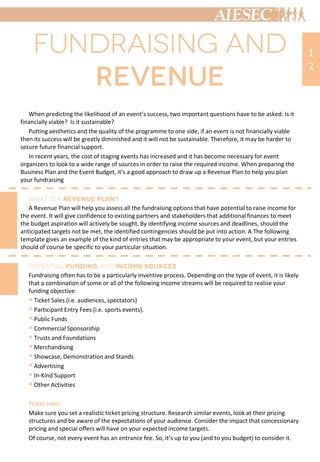 When predicting the likelihood of an event’s success, two important questions have to be asked: Is it
financially viable? Is it sustainable?
Putting aesthetics and the quality of the programme to one side, if an event is not financially viable
then its success will be greatly diminished and it will not be sustainable. Therefore, it may be harder to
secure future financial support.
In recent years, the cost of staging events has increased and it has become necessary for event
organizers to look to a wide range of sources in order to raise the required income. When preparing the
Business Plan and the Event Budget, it’s a good approach to draw up a Revenue Plan to help you plan
your fundraising
A Revenue Plan will help you assess all the fundraising options that have potential to raise income for
the event. It will give confidence to existing partners and stakeholders that additional finances to meet
the budget aspiration will actively be sought. By identifying income sources and deadlines, should the
anticipated targets not be met, the identified contingencies should be put into action. A The following
template gives an example of the kind of entries that may be appropriate to your event, but your entries
should of course be specific to your particular situation.
Fundraising often has to be a particularly inventive process. Depending on the type of event, it is likely
that a combination of some or all of the following income streams will be required to realise your
funding objective:
 Ticket Sales (i.e. audiences, spectators)
 Participant Entry Fees (i.e. sports events).
 Public Funds
 Commercial Sponsorship
 Trusts and Foundations
 Merchandising
 Showcase, Demonstration and Stands
 Advertising
 In-Kind Support
 Other Activities
Ticket sales:
Make sure you set a realistic ticket pricing structure. Research similar events, look at their pricing
structures and be aware of the expectations of your audience. Consider the impact that concessionary
pricing and special offers will have on your expected income targets.
Of course, not every event has an entrance fee. So, it’s up to you (and to you budget) to consider it.
1
2
 