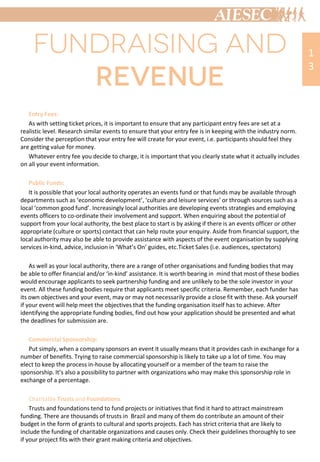 Entry Fees:
As with setting ticket prices, it is important to ensure that any participant entry fees are set at a
realistic level. Research similar events to ensure that your entry fee is in keeping with the industry norm.
Consider the perception that your entry fee will create for your event, i.e. participants should feel they
are getting value for money.
Whatever entry fee you decide to charge, it is important that you clearly state what it actually includes
on all your event information.
Public Funds:
It is possible that your local authority operates an events fund or that funds may be available through
departments such as ‘economic development’, ‘culture and leisure services’ or through sources such as a
local ‘common good fund’. Increasingly local authorities are developing events strategies and employing
events officers to co-ordinate their involvement and support. When enquiring about the potential of
support from your local authority, the best place to start is by asking if there is an events officer or other
appropriate (culture or sports) contact that can help route your enquiry. Aside from financial support, the
local authority may also be able to provide assistance with aspects of the event organisation by supplying
services in-kind, advice, inclusion in ‘What’s On’ guides, etc.Ticket Sales (i.e. audiences, spectators)
As well as your local authority, there are a range of other organisations and funding bodies that may
be able to offer financial and/or ‘in-kind’ assistance. It is worth bearing in mind that most of these bodies
would encourage applicants to seek partnership funding and are unlikely to be the sole investor in your
event. All these funding bodies require that applicants meet specific criteria. Remember, each funder has
its own objectives and your event, may or may not necessarily provide a close fit with these. Ask yourself
if your event will help meet the objectives that the funding organisation itself has to achieve. After
identifying the appropriate funding bodies, find out how your application should be presented and what
the deadlines for submission are.
Commercial Sponsorship:
Put simply, when a company sponsors an event it usually means that it provides cash in exchange for a
number of benefits. Trying to raise commercial sponsorship is likely to take up a lot of time. You may
elect to keep the process in-house by allocating yourself or a member of the team to raise the
sponsorship. It’s also a possibility to partner with organizations who may make this sponsorship role in
exchange of a percentage.
Charitable Trusts and Foundations
Trusts and foundations tend to fund projects or initiatives that find it hard to attract mainstream
funding. There are thousands of trusts in Brazil and many of them do contribute an amount of their
budget in the form of grants to cultural and sports projects. Each has strict criteria that are likely to
include the funding of charitable organizations and causes only. Check their guidelines thoroughly to see
if your project fits with their grant making criteria and objectives.
1
3
 