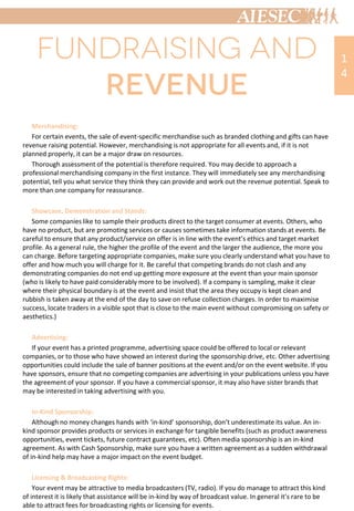 Merchandising:
For certain events, the sale of event-specific merchandise such as branded clothing and gifts can have
revenue raising potential. However, merchandising is not appropriate for all events and, if it is not
planned properly, it can be a major draw on resources.
Thorough assessment of the potential is therefore required. You may decide to approach a
professional merchandising company in the first instance. They will immediately see any merchandising
potential, tell you what service they think they can provide and work out the revenue potential. Speak to
more than one company for reassurance.
Showcase, Demonstration and Stands:
Some companies like to sample their products direct to the target consumer at events. Others, who
have no product, but are promoting services or causes sometimes take information stands at events. Be
careful to ensure that any product/service on offer is in line with the event’s ethics and target market
profile. As a general rule, the higher the profile of the event and the larger the audience, the more you
can charge. Before targeting appropriate companies, make sure you clearly understand what you have to
offer and how much you will charge for it. Be careful that competing brands do not clash and any
demonstrating companies do not end up getting more exposure at the event than your main sponsor
(who is likely to have paid considerably more to be involved). If a company is sampling, make it clear
where their physical boundary is at the event and insist that the area they occupy is kept clean and
rubbish is taken away at the end of the day to save on refuse collection charges. In order to maximise
success, locate traders in a visible spot that is close to the main event without compromising on safety or
aesthetics.)
Advertising:
If your event has a printed programme, advertising space could be offered to local or relevant
companies, or to those who have showed an interest during the sponsorship drive, etc. Other advertising
opportunities could include the sale of banner positions at the event and/or on the event website. If you
have sponsors, ensure that no competing companies are advertising in your publications unless you have
the agreement of your sponsor. If you have a commercial sponsor, it may also have sister brands that
may be interested in taking advertising with you.
In-Kind Sponsorship:
Although no money changes hands with ‘in-kind’ sponsorship, don’t underestimate its value. An in-
kind sponsor provides products or services in exchange for tangible benefits (such as product awareness
opportunities, event tickets, future contract guarantees, etc). Often media sponsorship is an in-kind
agreement. As with Cash Sponsorship, make sure you have a written agreement as a sudden withdrawal
of in-kind help may have a major impact on the event budget.
Licensing & Broadcasting Rights:
Your event may be attractive to media broadcasters (TV, radio). If you do manage to attract this kind
of interest it is likely that assistance will be in-kind by way of broadcast value. In general it’s rare to be
able to attract fees for broadcasting rights or licensing for events.
1
4
 