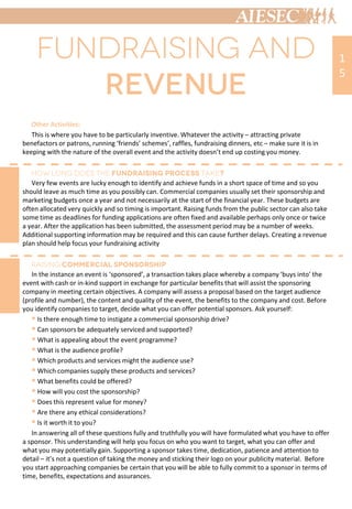 Other Activities:
This is where you have to be particularly inventive. Whatever the activity – attracting private
benefactors or patrons, running ‘friends’ schemes’, raffles, fundraising dinners, etc – make sure it is in
keeping with the nature of the overall event and the activity doesn’t end up costing you money.
Very few events are lucky enough to identify and achieve funds in a short space of time and so you
should leave as much time as you possibly can. Commercial companies usually set their sponsorship and
marketing budgets once a year and not necessarily at the start of the financial year. These budgets are
often allocated very quickly and so timing is important. Raising funds from the public sector can also take
some time as deadlines for funding applications are often fixed and available perhaps only once or twice
a year. After the application has been submitted, the assessment period may be a number of weeks.
Additional supporting information may be required and this can cause further delays. Creating a revenue
plan should help focus your fundraising activity
In the instance an event is ‘sponsored’, a transaction takes place whereby a company ‘buys into’ the
event with cash or in-kind support in exchange for particular benefits that will assist the sponsoring
company in meeting certain objectives. A company will assess a proposal based on the target audience
(profile and number), the content and quality of the event, the benefits to the company and cost. Before
you identify companies to target, decide what you can offer potential sponsors. Ask yourself:
 Is there enough time to instigate a commercial sponsorship drive?
 Can sponsors be adequately serviced and supported?
 What is appealing about the event programme?
 What is the audience profile?
 Which products and services might the audience use?
 Which companies supply these products and services?
 What benefits could be offered?
 How will you cost the sponsorship?
 Does this represent value for money?
 Are there any ethical considerations?
 Is it worth it to you?
In answering all of these questions fully and truthfully you will have formulated what you have to offer
a sponsor. This understanding will help you focus on who you want to target, what you can offer and
what you may potentially gain. Supporting a sponsor takes time, dedication, patience and attention to
detail – it’s not a question of taking the money and sticking their logo on your publicity material. Before
you start approaching companies be certain that you will be able to fully commit to a sponsor in terms of
time, benefits, expectations and assurances.
1
5
 