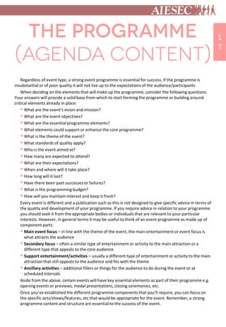Regardless of event type, a strong event programme is essential for success. If the programme is
insubstantial or of poor quality it will not live up to the expectations of the audience/participants.
When deciding on the elements that will make up the programme, consider the following questions.
Your answers will provide a solid base from which to start forming the programme or building around
critical elements already in place:
 What are the event’s vision and mission?
 What are the event objectives?
 What are the essential programme elements?
 What elements could support or enhance the core programme?
 What is the theme of the event?
 What standards of quality apply?
 Who is the event aimed at?
 How many are expected to attend?
 What are their expectations?
 When and where will it take place?
 How long will it last?
 Have there been past successes or failures?
 What is the programming budget?
 How will you maintain interest and keep it fresh?
Every event is different and a publication such as this is not designed to give specific advice in terms of
the quality and development of your programme. If you require advice in relation to your programme
you should seek it from the appropriate bodies or individuals that are relevant to your particular
interests. However, in general terms it may be useful to think of an event programme as made up of
component parts:
 Main event focus – in line with the theme of the event, the main entertainment or event focus is
what attracts the audience
 Secondary focus – often a similar type of entertainment or activity to the main attraction or a
different type that appeals to the core audience
 Support entertainment/activities – usually a different type of entertainment or activity to the main
attraction that still appeals to the audience and fits with the theme
 Ancillary activities – additional fillers or things for the audience to do during the event or at
scheduled intervals
Aside from the above, certain events will have key essential elements as part of their programme e.g.
opening events or previews, medal presentations, closing ceremonies, etc.
Once you’ve established the different programme components that you’ll require, you can focus on
the specific acts/shows/features, etc that would be appropriate for the event. Remember, a strong
programme content and structure are essential to the success of the event.
1
7
 
