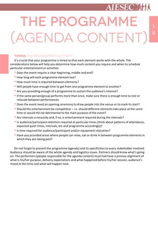 It’s crucial that your programme is timed so that each element works with the whole. The
considerations below will help you determine how much content you require and when to schedule
particular entertainment or activities:
 Does the event require a clear beginning, middle and end?
 How long will each programme element last?
 How much time is required between elements?
 Will people have enough time to get from one programme element to another?
 Are you providing enough of a programme to sustain the audience’s interest?
 If the same person/group performs more than once, make sure there is enough time to rest or
relocate between performances.
 Does the event need an opening ceremony to draw people into the venue or to mark its start?
 Should the entertainment be competitive – i.e. should different elements take place at the same
time or would this be detrimental to the main purpose of the event?
 Are intervals a necessity and, if so, is entertainment required during the intervals?
 Is audience/participant retention required at particular times (think about patterns of attendance,
expected quiet times, intervals, etc and programme accordingly)?
 Is time required for audience/participant and/or equipment relocation?
 Have you provided areas where people can relax, eat or drink in between programme elements in
which they are taking part?
Do not forget to present the programme (agenda) and its specificities to every stakeholder involved.
Audience should be aware of the whole agenda and logistics issues. Partners should know what’s going
on. The performers (people responsible for the agenda content) must had have a previou alignment of
what is his/her purpose, delivery expectations and what happened before his/her session, audience’s
mood at this time and what will happen next.
1
8
 