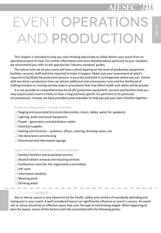 This chapter is intended to help you start thinking about how to safely deliver your event from an
operational point of view. For further information and more detailed advice particular to your situation,
we recommend you refer to the appropriate ‘industry standard’ guides.
The nature and size of your event will have a direct bearing on the level of production equipment,
facilities, services, staff and time required to make it happen. Make sure your assessment of what’s
required to facilitate the production process is accurate and build in contingencies where you can. Events
with too short a production time can attract additional and unnecessary costs and the likelihood of
making mistakes or missing out key steps in procedures that may affect health and safety will be greater
It is not possible to comprehensively list all the production equipment, services and facilities that you
may require (each event is likely to have a long and very specific list pertinent to its particular
circumstances). Instead, we have provided some examples to help you put your own checklist together.
Production Equipment – Sample Checklist:
Staging and associated structures (decoration, chairs, tables, water for speakers)
Lighting, audio and visual equipment
Power – generators and distribution cables
Electrical supplies
Seating and furniture – audience, offices, catering, dressing rooms, etc
Site decoration and dressing
Directional and information signage
Types of Facilities & Services– Sample Checklist:
Sanitary facilities and associated services
Waste/rubbish removal and recycling services
Conference room (for the organization committee)
VIP room
Information booth(s)
Meeting point
Drinking water
Site or Venue Layout is very important to the health, safety and comfort of everybody attending and
taking part in your event. A well considered layout can significantly influence an event’s success. An event
site or venue should be an effective space that suits the type of event being staged. When beginning to
plan the layout, assess all the factors and risks associated with the following points:
1
9
 