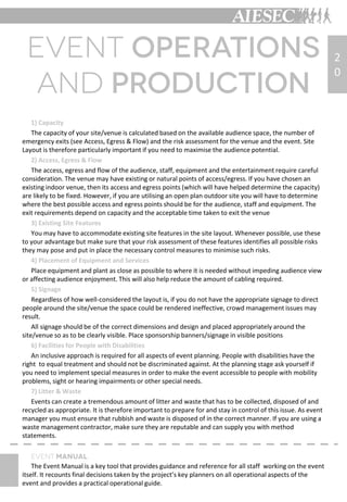 1) Capacity
The capacity of your site/venue is calculated based on the available audience space, the number of
emergency exits (see Access, Egress & Flow) and the risk assessment for the venue and the event. Site
Layout is therefore particularly important if you need to maximise the audience potential.
2) Access, Egress & Flow
The access, egress and flow of the audience, staff, equipment and the entertainment require careful
consideration. The venue may have existing or natural points of access/egress. If you have chosen an
existing indoor venue, then its access and egress points (which will have helped determine the capacity)
are likely to be fixed. However, if you are utilising an open plan outdoor site you will have to determine
where the best possible access and egress points should be for the audience, staff and equipment. The
exit requirements depend on capacity and the acceptable time taken to exit the venue
3) Existing Site Features
You may have to accommodate existing site features in the site layout. Whenever possible, use these
to your advantage but make sure that your risk assessment of these features identifies all possible risks
they may pose and put in place the necessary control measures to minimise such risks.
4) Placement of Equipment and Services
Place equipment and plant as close as possible to where it is needed without impeding audience view
or affecting audience enjoyment. This will also help reduce the amount of cabling required.
5) Signage
Regardless of how well-considered the layout is, if you do not have the appropriate signage to direct
people around the site/venue the space could be rendered ineffective, crowd management issues may
result.
All signage should be of the correct dimensions and design and placed appropriately around the
site/venue so as to be clearly visible. Place sponsorship banners/signage in visible positions
6) Facilities for People with Disabilities
An inclusive approach is required for all aspects of event planning. People with disabilities have the
right to equal treatment and should not be discriminated against. At the planning stage ask yourself if
you need to implement special measures in order to make the event accessible to people with mobility
problems, sight or hearing impairments or other special needs.
7) Litter & Waste
Events can create a tremendous amount of litter and waste that has to be collected, disposed of and
recycled as appropriate. It is therefore important to prepare for and stay in control of this issue. As event
manager you must ensure that rubbish and waste is disposed of in the correct manner. If you are using a
waste management contractor, make sure they are reputable and can supply you with method
statements.
The Event Manual is a key tool that provides guidance and reference for all staff working on the event
itself. It recounts final decisions taken by the project’s key planners on all operational aspects of the
event and provides a practical operational guide.
2
0
 