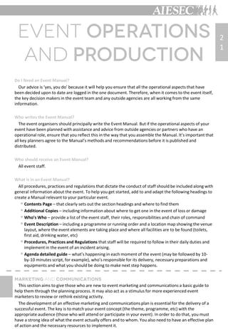 Do I Need an Event Manual?
Our advice is ‘yes, you do’ because it will help you ensure that all the operational aspects that have
been decided upon to date are logged in the one document. Therefore, when it comes to the event itself,
the key decision makers in the event team and any outside agencies are all working from the same
information.
Who writes the Event Manual?
The event organisers should principally write the Event Manual. But if the operational aspects of your
event have been planned with assistance and advice from outside agencies or partners who have an
operational role, ensure that you reflect this in the way that you assemble the Manual. It’s important that
all key planners agree to the Manual’s methods and recommendations before it is published and
distributed.
Who should receive an Event Manual?
All event staff.
What is in an Event Manual?
All procedures, practices and regulations that dictate the conduct of staff should be included along with
general information about the event. To help you get started, add to and adapt the following headings to
create a Manual relevant to your particular event.
 Contents Page – that clearly sets out the section headings and where to find them
 Additional Copies – including information about where to get one in the event of loss or damage
 Who’s Who – provide a list of the event staff, their roles, responsibilities and chain of command
 Event Description – including a programme or running order and a location map showing the venue
layout, where the event elements are taking place and where all facilities are to be found (toilets,
first aid, drinking water, etc)
 Procedures, Practices and Regulations that staff will be required to follow in their daily duties and
implement in the event of an incident arising.
 Agenda detailed guide – what’s happening in each moment of the event (may be followed by 10-
by-10 minutes script, for example), who’s responsible for its delivery, necessary preparations and
equipments and what you should be doing to make next step happens.
This section aims to give those who are new to event marketing and communications a basic guide to
help them through the planning process. It may also act as a stimulus for more experienced event
marketers to review or rethink existing activity.
The development of an effective marketing and communications plan is essential for the delivery of a
successful event. The key is to match your event concept (the theme, programme, etc) with the
appropriate audience (those who will attend or participate in your event). In order to do that, you must
have a strong idea of what the event actually offers and to whom. You also need to have an effective plan
of action and the necessary resources to implement it.
2
1
 
