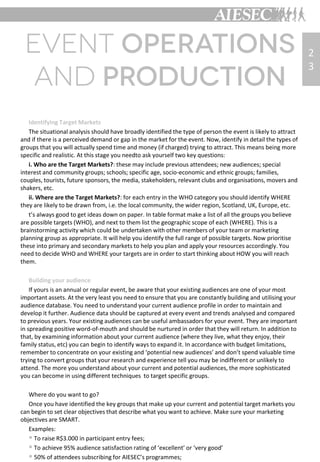 Identifying Target Markets
The situational analysis should have broadly identified the type of person the event is likely to attract
and if there is a perceived demand or gap in the market for the event. Now, identify in detail the types of
groups that you will actually spend time and money (if charged) trying to attract. This means being more
specific and realistic. At this stage you needto ask yourself two key questions:
i. Who are the Target Markets?: these may include previous attendees; new audiences; special
interest and community groups; schools; specific age, socio-economic and ethnic groups; families,
couples, tourists, future sponsors, the media, stakeholders, relevant clubs and organisations, movers and
shakers, etc.
ii. Where are the Target Markets?: for each entry in the WHO category you should identify WHERE
they are likely to be drawn from, i.e. the local community, the wider region, Scotland, UK, Europe, etc.
t’s always good to get ideas down on paper. In table format make a list of all the groups you believe
are possible targets (WHO), and next to them list the geographic scope of each (WHERE). This is a
brainstorming activity which could be undertaken with other members of your team or marketing
planning group as appropriate. It will help you identify the full range of possible targets. Now prioritise
these into primary and secondary markets to help you plan and apply your resources accordingly. You
need to decide WHO and WHERE your targets are in order to start thinking about HOW you will reach
them.
Building your audience
If yours is an annual or regular event, be aware that your existing audiences are one of your most
important assets. At the very least you need to ensure that you are constantly building and utilising your
audience database. You need to understand your current audience profile in order to maintain and
develop it further. Audience data should be captured at every event and trends analysed and compared
to previous years. Your existing audiences can be useful ambassadors for your event. They are important
in spreading positive word-of-mouth and should be nurtured in order that they will return. In addition to
that, by examining information about your current audience (where they live, what they enjoy, their
family status, etc) you can begin to identify ways to expand it. In accordance with budget limitations,
remember to concentrate on your existing and ‘potential new audiences’ and don’t spend valuable time
trying to convert groups that your research and experience tell you may be indifferent or unlikely to
attend. The more you understand about your current and potential audiences, the more sophisticated
you can become in using different techniques to target specific groups.
Where do you want to go?
Once you have identified the key groups that make up your current and potential target markets you
can begin to set clear objectives that describe what you want to achieve. Make sure your marketing
objectives are SMART.
Examples:
 To raise R$3.000 in participant entry fees;
 To achieve 95% audience satisfaction rating of ‘excellent’ or ‘very good’
 50% of attendees subscribing for AIESEC’s programmes;
2
3
 