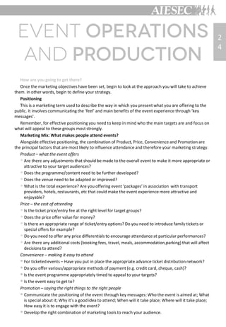 How are you going to get there?
Once the marketing objectives have been set, begin to look at the approach you will take to achieve
them. In other words, begin to define your strategy.
Positioning
This is a marketing term used to describe the way in which you present what you are offering to the
public. It involves communicating the ‘feel’ and main benefits of the event experience through ‘key
messages’.
Remember, for effective positioning you need to keep in mind who the main targets are and focus on
what will appeal to these groups most strongly.
Marketing Mix: What makes people attend events?
Alongside effective positioning, the combination of Product, Price, Convenience and Promotion are
the principal factors that are most likely to influence attendance and therefore your marketing strategy.
Product – what the event offers
 Are there any adjustments that should be made to the overall event to make it more appropriate or
attractive to your target audiences?
 Does the programme/content need to be further developed?
 Does the venue need to be adapted or improved?
 What is the total experience? Are you offering event ‘packages’ in association with transport
providers, hotels, restaurants, etc that could make the event experience more attractive and
enjoyable?
Price – the cost of attending
 Is the ticket price/entry fee at the right level for target groups?
 Does the price offer value for money?
 Is there an appropriate range of ticket/entry options? Do you need to introduce family tickets or
special offers for example?
 Do you need to offer any price differentials to encourage attendance at particular performances?
 Are there any additional costs (booking fees, travel, meals, accommodation,parking) that will affect
decisions to attend?
Convenience – making it easy to attend
 For ticketed events – Have you put in place the appropriate advance ticket distribution network?
 Do you offer various/appropriate methods of payment (e.g. credit card, cheque, cash)?
 Is the event programme appropriately timed to appeal to your targets?
 Is the event easy to get to?
Promotion – saying the right things to the right people
 Communicate the positioning of the event through key messages: Who the event is aimed at; What
is special about it; Why it’s a good idea to attend; When will it take place; Where will it take place;
How easy it is to engage with the event?
 Develop the right combination of marketing tools to reach your audience.
2
4
 