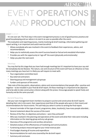 2
6
It’s not over yet. The final step in the event management process is one of good business practice and
good housekeeping and our advice is to start it as soon as possible after the event.
The evaluation and reporting process, mainly involving de-brief meetings, information gathering and
report writing, is an important and useful exercise which:
 Allows everybody who was involved in the event to feedback their experiences, advice, and
recommendations
 Helps you to realistically assess the event’ssuccess based on factual and anecdotal information
 Provides you with the opportunity to ‘sign off’ the event (physically and emotionally)
 Helps you plan the next event
Meetings
You may feel by this stage that you have had enough meetings but it’s important to have your say and
let everybody else do likewise. The nature, size and structure of the event will have an influence on how
many meetings you have but it is likely you will require to meet with:
 Your organisation committee team
 Key external contractors
 Steering-group and management sub-groups
 Funders and sponsors of the event
Take note of the key points, observations, advice and recommendations that people offer– positive and
negative – to be included in your final de-brief report. At these meetings it is important to be objective
and to be able to take constructive criticism along with the praise. Encourage people to speak freely and
honestly and do the same yourself.
De-brief Reporting
Ask your own management team members to prepare succinct and constructive de-brief reports
detailing their role in the event, their experiences (and that of the people who were in their team) and
recommendations for future events. This will help you when it comes to writing the final report.
 General reminder of the type of event, programme, dates, location(s), how many people attended…
 General statement about the success of the event
 Review of the Plan, its objectives and actions – were they achieved?
 Who was involved in the planning and operations of the event and what their roles were including
information on the steering-group and any sub-groups
 Overview of the programme and ancillary attractions
 Detailed analysis of the effectiveness of marketing and communications
 Fundraising analysis measured against your initial revenue plan
 Final budget showing all income and expenditure
 Recommendations for each area covered by the de-brief report
 Summary and conclusion
 
