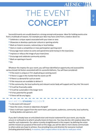 Successful events are usually based on a strong concept and purpose. Ideas for holding events arise
from a multitude of reasons. For example your idea may have come from a need or desire to:
 Celebrate a unique aspect associated with your town or area
 Showcase or develop a particular cultural or sporting activity
 Mark an historic occasion, national day or local holiday
 Host or create a competitive or mass participation sporting event
 Encourage more visitors to come and spend time (and money) in the town/area
 Improve or refocus the image of your town/area
 Encourage and celebrate community activity
 Mark an opening or launch
 Etc
Whatever the impetus for your event, you will have identified an opportunity and assessed the
various broad risk factors associated with its successful delivery. You will have considered:
 If the event is unique or if it’s duplicating an existing event
 If there is a gap in the market that the event can fill
 If there is a demand for such an event
 If the resources are available to deliver it
 If the community, the local authority and relevant sector body will support and ‘buy into’ the event
 If it will be financially viable
 If it will be sustainable in the longer term
 If it has potential for growth
 If there will be any legacy
 Is the event still relevant?
 Have the vision, mission or objectives changed?
 Does it still have support from the event team, participants, audiences, community, local authority,
funding bodies and sponsors, etc?
If you don’t already have an articulated vision and mission statement for your event, you may be
unsure or confused as to what it actually means to have one. You may also be a bit sceptical about the
need for such statements. Our advice is pretty straightforward in this respect: by defining the vision
and the mission (or purpose) of the event at this stage, you will be able to more clearly communicate
to others what you hope to achieve, thus providing focus and direction for everyone involved
(including potential funders). In essence, don’t expect others to be able to read your mind.
0
4
 