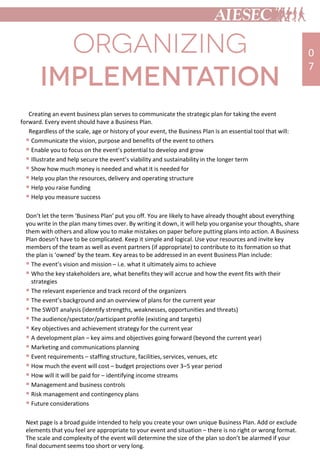 Creating an event business plan serves to communicate the strategic plan for taking the event
forward. Every event should have a Business Plan.
Regardless of the scale, age or history of your event, the Business Plan is an essential tool that will:
 Communicate the vision, purpose and benefits of the event to others
 Enable you to focus on the event’s potential to develop and grow
 Illustrate and help secure the event’s viability and sustainability in the longer term
 Show how much money is needed and what it is needed for
 Help you plan the resources, delivery and operating structure
 Help you raise funding
 Help you measure success
Don’t let the term ‘Business Plan’ put you off. You are likely to have already thought about everything
you write in the plan many times over. By writing it down, it will help you organise your thoughts, share
them with others and allow you to make mistakes on paper before putting plans into action. A Business
Plan doesn’t have to be complicated. Keep it simple and logical. Use your resources and invite key
members of the team as well as event partners (if appropriate) to contribute to its formation so that
the plan is ‘owned’ by the team. Key areas to be addressed in an event Business Plan include:
 The event’s vision and mission – i.e. what it ultimately aims to achieve
 Who the key stakeholders are, what benefits they will accrue and how the event fits with their
strategies
 The relevant experience and track record of the organizers
 The event’s background and an overview of plans for the current year
 The SWOT analysis (identify strengths, weaknesses, opportunities and threats)
 The audience/spectator/participant profile (existing and targets)
 Key objectives and achievement strategy for the current year
 A development plan – key aims and objectives going forward (beyond the current year)
 Marketing and communications planning
 Event requirements – staffing structure, facilities, services, venues, etc
 How much the event will cost – budget projections over 3–5 year period
 How will it will be paid for – identifying income streams
 Management and business controls
 Risk management and contingency plans
 Future considerations
Next page is a broad guide intended to help you create your own unique Business Plan. Add or exclude
elements that you feel are appropriate to your event and situation – there is no right or wrong format.
The scale and complexity of the event will determine the size of the plan so don’t be alarmed if your
final document seems too short or very long.
0
7
 