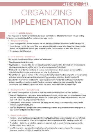 You may want to make it presentable, but as we want to make it faster and smpler, I’m just writing
things that you should plan before implementing your event.
1 - Background & History
 Event Management – outline who you are and what your relevant experience and track record is
 Event History – is this the event’sfirst year; where did the idea come from; have there been similar
events; has it previously been staged elsewhere; what kind of event is it; who does it attract?
 Present your SWOT analysis
2 - Event Overview – Current Year
This section should set out plans for the ‘live’ event year:
 Restate your vision and mission
 Key Objectives – clearly state the key objectives and how each will be delivered. Set timescales and
identify who each action will be led by (i.e. which organisation/individual)
 The Event – describe the event and its various elements in more detail.Give an overview of the
intended event content/programme and any new developments
 Target Market – give an outline of the existing audience/spectator/participant profile (if there is one)
and state targets for growth and development (you should go into more detail in section 5)
 Stakeholder Involvement and Benefits – describe the involvement and benefits each stakeholder
should expect (event partners, public funders, sponsors, supporters, host venue/city, the local
community, etc). Make sure you state where the event and stakeholder strategies align
3 - Development Plan – Going Forward
This section should present an outline of how the event will develop over the next months:
 Strategic Development – with your vision and mission in mind, outline your key objectives and how
they will be delivered and developed beyond the current year;set timescales and identify who will
lead each action (i.e. organisation/individual)
 Development Implications – summarise the policy you will apply to ensure quality control and a
relevant programme of events
 Strategic Alignment – going forward, describe how your event may deliver to the strategic plans of
your current and potential stakeholders
4 – Events requirements
 Facilities – what facilities are required in terms of public utilities, accommodation (on and off site),
catering, communication, other technology (such as timing equipment for sporting events), etc
 Production – detail the production equipment required such as power, fencing, staging, sound,
lighting, vision, heavy plant, etc
 Legal & Insurance – consider the implications of contractual arrangements and the necessary
insurance required to cover all aspects of the event
0
8
 