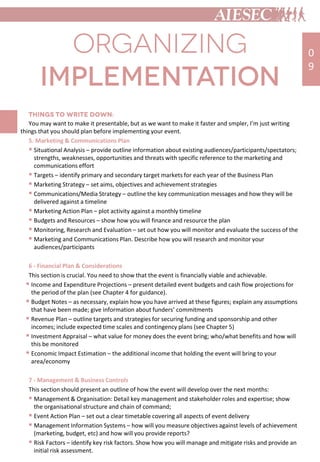 You may want to make it presentable, but as we want to make it faster and smpler, I’m just writing
things that you should plan before implementing your event.
5. Marketing & Communications Plan
 Situational Analysis – provide outline information about existing audiences/participants/spectators;
strengths, weaknesses, opportunities and threats with specific reference to the marketing and
communications effort
 Targets – identify primary and secondary target markets for each year of the Business Plan
 Marketing Strategy – set aims, objectives and achievement strategies
 Communications/Media Strategy – outline the key communication messages and how they will be
delivered against a timeline
 Marketing Action Plan – plot activity against a monthly timeline
 Budgets and Resources – show how you will finance and resource the plan
 Monitoring, Research and Evaluation – set out how you will monitor and evaluate the success of the
 Marketing and Communications Plan. Describe how you will research and monitor your
audiences/participants
6 - Financial Plan & Considerations
This section is crucial. You need to show that the event is financially viable and achievable.
 Income and Expenditure Projections – present detailed event budgets and cash flow projections for
the period of the plan (see Chapter 4 for guidance).
 Budget Notes – as necessary, explain how you have arrived at these figures; explain any assumptions
that have been made; give information about funders’ commitments
 Revenue Plan – outline targets and strategies for securing funding and sponsorship and other
incomes; include expected time scales and contingency plans (see Chapter 5)
 Investment Appraisal – what value for money does the event bring; who/what benefits and how will
this be monitored
 Economic Impact Estimation – the additional income that holding the event will bring to your
area/economy
7 - Management & Business Controls
This section should present an outline of how the event will develop over the next months:
 Management & Organisation: Detail key management and stakeholder roles and expertise; show
the organisational structure and chain of command;
 Event Action Plan – set out a clear timetable covering all aspects of event delivery
 Management Information Systems – how will you measure objectives against levels of achievement
(marketing, budget, etc) and how will you provide reports?
 Risk Factors – identify key risk factors. Show how you will manage and mitigate risks and provide an
initial risk assessment.
0
9
 