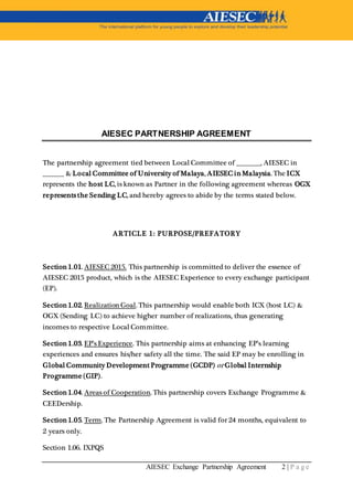 AIESEC Exchange Partnership Agreement 2 | P a g e
AIESEC PARTNERSHIP AGREEMENT
The partnership agreement tied between Local Committee of _________, AIESEC in
________ & Local Committee of University of Malaya, AIESEC in Malaysia. The ICX
represents the host LC, is known as Partner in the following agreement whereas OGX
represents the Sending LC, and hereby agrees to abide by the terms stated below.
ARTICLE 1: PURPOSE/PREFATORY
Section 1.01. AIESEC 2015. This partnership is committed to deliver the essence of
AIESEC 2015 product, which is the AIESEC Experience to every exchange participant
(EP).
Section 1.02. Realization Goal. This partnership would enable both ICX (host LC) &
OGX (Sending LC) to achieve higher number of realizations, thus generating
incomes to respective Local Committee.
Section 1.03. EP’s Experience. This partnership aims at enhancing EP’s learning
experiences and ensures his/her safety all the time. The said EP may be enrolling in
Global Community Development Programme (GCDP) or Global Internship
Programme (GIP).
Section 1.04. Areas of Cooperation. This partnership covers Exchange Programme &
CEEDership.
Section 1.05. Term. The Partnership Agreement is valid for 24 months, equivalent to
2 years only.
Section 1.06. IXPQS
 