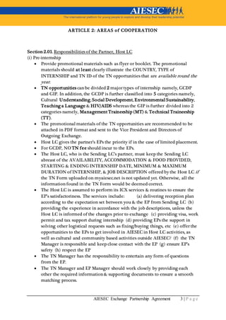 AIESEC Exchange Partnership Agreement 3 | P a g e
ARTICLE 2: AREAS of COOPERATION
Section 2.01. Responsibilities of the Partner, Host LC
(i) Pre-internship
 Provide promotional materials such as flyer or booklet. The promotional
materials should at least clearly illustrate the COUNTRY, TYPE of
INTERNSHIP and TN ID of the TN opportunities that are available round the
year.
 TN opportunities can be divided 2 major types of internship namely, GCDP
and GIP. In addition, the GCDP is further classified into 5 categories namely,
Cultural Understanding, Social Development, Environmental Sustainability,
Teaching a Language & HIV/AIDS whereas the GIP is further divided into 2
categories namely, Management Traineeship (MT) & Technical Traineeship
(TT).
 The promotional materials of the TN opportunities are recommended to be
attached in PDF format and sent to the Vice President and Directors of
Outgoing Exchange.
 Host LC gives the partner’s EPs the priority if in the case of limited placement.
 For GCDP, NO TN fee should incur to the EPs.
 The Host LC, who is the Sending LC’s partner, must keep the Sending LC
abreast of the AVAILABILITY, ACCOMMODATION & FOOD PROVIDED,
STARTING & ENDING INTERNSHIP DATE, MINIMUM & MAXIMUM
DURATION of INTERNSHIP, & JOB DESCRIPTION offered by the Host LC if
the TN Form uploaded on myaiesec.net is not updated yet. Otherwise, all the
information found in the TN Form would be deemed correct.
 The Host LC is assumed to perform its ICX services & routines to ensure the
EP’s satisfactoriness. The services include: (a) delivering reception plan
according to the expectation set between you & the EP from Sending LC (b)
providing the experience in accordance with the job descriptions, unless the
Host LC is informed of the changes prior to exchange (c) providing visa, work
permit and tax support during internship (d) providing EPs the support in
solving other logistical requests such as fixing/buying things, etc (e) offer the
opportunities to the EPs to get involved in AIESEC in Host LC activities, as
well as cultural and community based activities outside AIESEC? (f) the TN
Manager is responsible and keep close contact with the EP (g) ensure EP’s
safety (h) respect the EP
 The TN Manager has the responsibility to entertain any form of questions
from the EP.
 The TN Manager and EP Manager should work closely by providing each
other the required information & supporting documents to ensure a smooth
matching process.
 