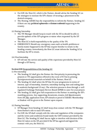 AIESEC Exchange Partnership Agreement 4 | P a g e
 For GIP, the Host LC, which is the Partner, should advise the Sending LC on
the strategies to increase the EP’s chance of securing a placement in the
desired company.
 The Hosting AIESEC has the responsibility to inform the Partner, Sending LC
if there are any political upheavals or disease outbreak happening in the
country.
(ii) During Internship
 The TN Manager should keep in touch with the EP, & should be able to
provide updates of the EP’s progress or status when requested by the EP
Manager.
 The Host LC is held responsibility to the quality of the TN.
 EMERGENCY. Should any emergency cases such as health problems or
family matter happened to the EP that require him/her to return to the
Sending country immediately, the Host LC must inform the Sending LC &
facilitate the EP to return.
(iii) Post-Internship
 EP will rate the service and quality of the experience provided by Host LC
through a EP Survey.
Section 2.02. Responsibilities of the Sending LC
(i) Pre-internship
 The Sending LC shall give the Partner the first priority in promoting the
projects or TN opportunities offered in the event of X! Fair & printing
flyers/promotional materials on behalf of the Partner, Host LC.
 The Sending LC shall select the EP that fit your programme in terms of
interest, type of internship, duration, internship starting date and ending date
& academic background (if any). The selection process is done through a well
regulated Exchange Participant Review Board (EPRB) to cater for your project.
 The Sending LC shall give full cooperation to the Partner in assisting the EP’s
matching process. Any supporting documents, resume, Job Questionnaire
form (EP_JQ), application form, EP’s details or proof of AIESEC Membership
or Student will be given to the Partner upon request.
(ii) During Intership
 EP Manager from Sending LC shall keep close contact with the TN Manager
from Partner’s side to track EP’s status.
 For GIP, the EP shall comply with the rules and regulation of the companies
and the terms and conditions found inside the GIP Contract provided by the
Host LC. The Sending LC shall has no right to interfere with decision of the
Host LC taken on the EP, provided if the EP has agreed and signed the
contract with you, the Host LC.
 